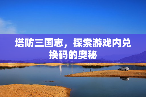 塔防三国志，探索游戏内兑换码的奥秘