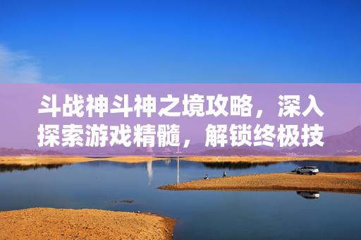斗战神斗神之境攻略，深入探索游戏精髓，解锁终极技能