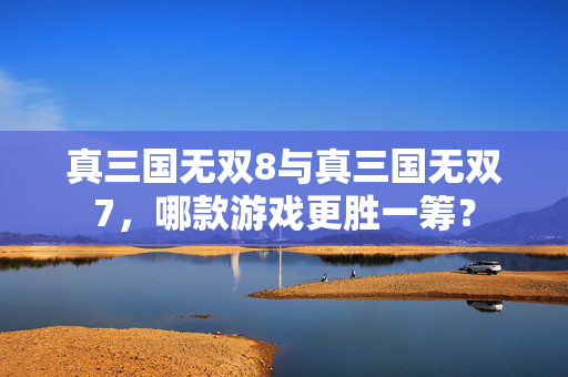 真三国无双8与真三国无双7，哪款游戏更胜一筹？