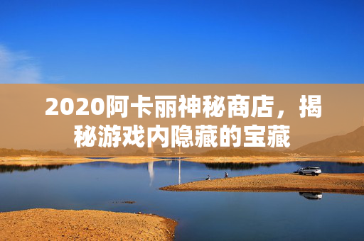 2020阿卡丽神秘商店，揭秘游戏内隐藏的宝藏