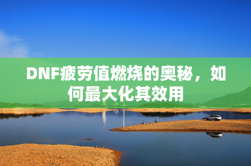 DNF疲劳值燃烧的奥秘，如何最大化其效用