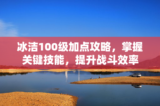 冰洁100级加点攻略，掌握关键技能，提升战斗效率