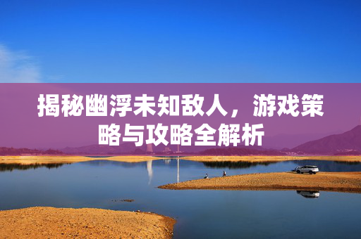 揭秘幽浮未知敌人，游戏策略与攻略全解析