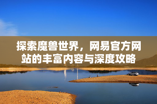 探索魔兽世界，网易官方网站的丰富内容与深度攻略