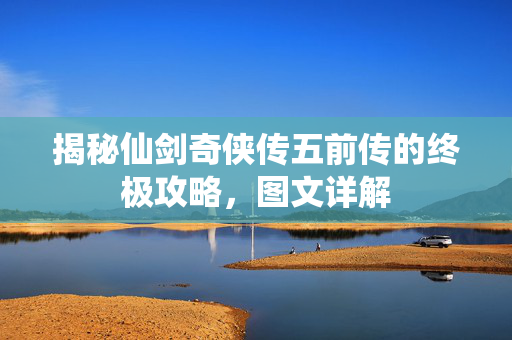 揭秘仙剑奇侠传五前传的终极攻略，图文详解