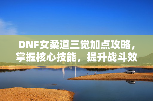 DNF女柔道三觉加点攻略，掌握核心技能，提升战斗效率