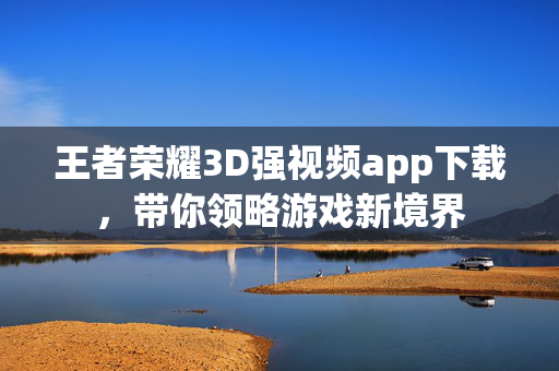 王者荣耀3D强视频app下载，带你领略游戏新境界