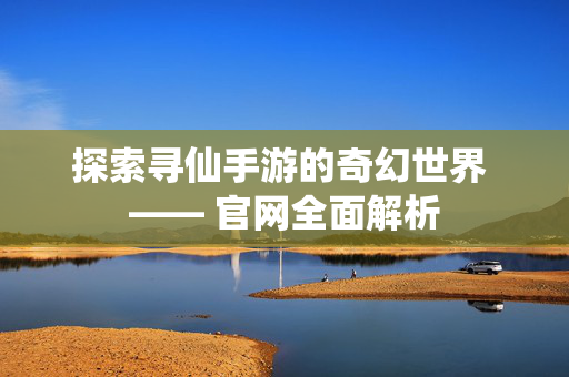 探索寻仙手游的奇幻世界 —— 官网全面解析