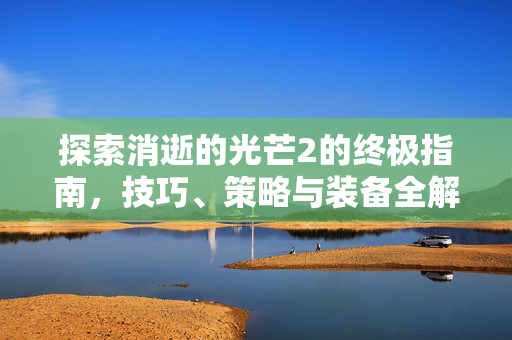 探索消逝的光芒2的终极指南，技巧、策略与装备全解析