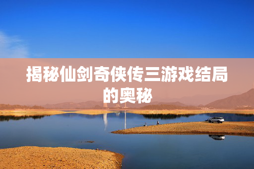揭秘仙剑奇侠传三游戏结局的奥秘