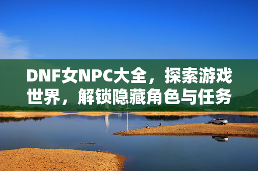 DNF女NPC大全，探索游戏世界，解锁隐藏角色与任务