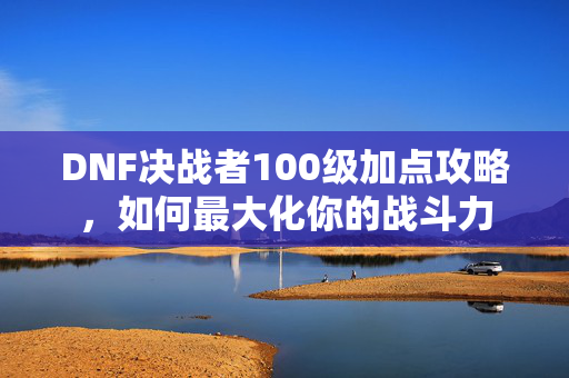 DNF决战者100级加点攻略，如何最大化你的战斗力
