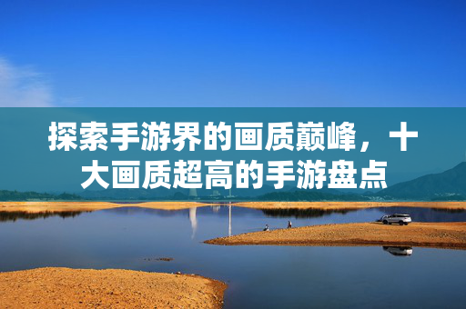 探索手游界的画质巅峰，十大画质超高的手游盘点