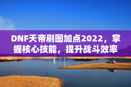 DNF天帝刷图加点2022，掌握核心技能，提升战斗效率