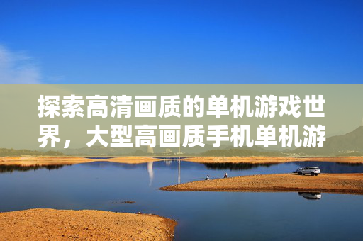 探索高清画质的单机游戏世界，大型高画质手机单机游戏指南
