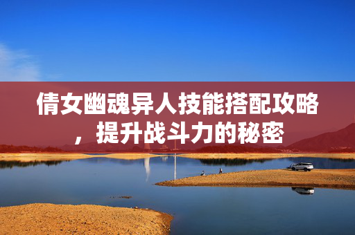 倩女幽魂异人技能搭配攻略，提升战斗力的秘密