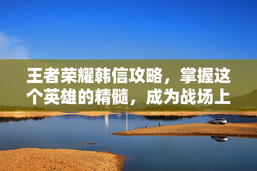 王者荣耀韩信攻略,掌握这个英雄的精髓,成为战场上的王者 王者荣耀韩信攻略,掌握这个英雄的精髓,成为战场上的王者