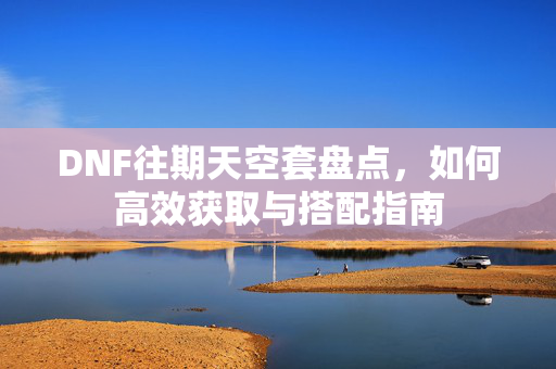 DNF往期天空套盘点，如何高效获取与搭配指南
