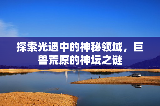 探索光遇中的神秘领域，巨兽荒原的神坛之谜