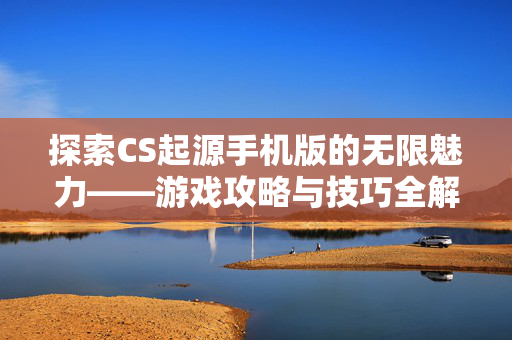 探索CS起源手机版的无限魅力——游戏攻略与技巧全解析