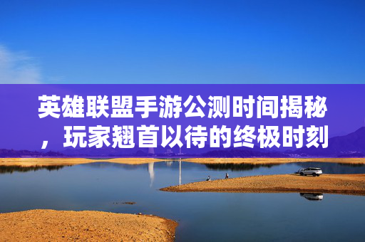 英雄联盟手游公测时间揭秘，玩家翘首以待的终极时刻