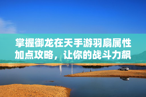 掌握御龙在天手游羽扇属性加点攻略，让你的战斗力飙升！