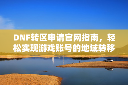 DNF转区申请官网指南，轻松实现游戏账号的地域转移