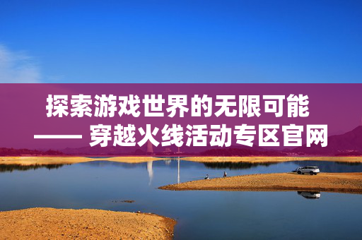 探索游戏世界的无限可能 —— 穿越火线活动专区官网