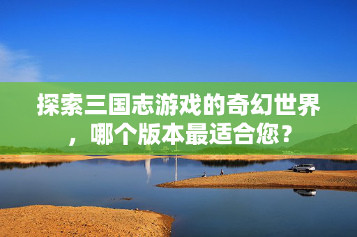 探索三国志游戏的奇幻世界，哪个版本最适合您？