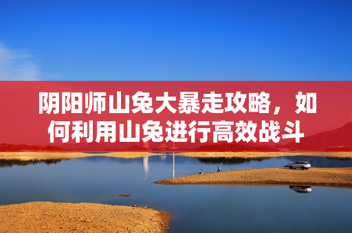 阴阳师山兔大暴走攻略，如何利用山兔进行高效战斗
