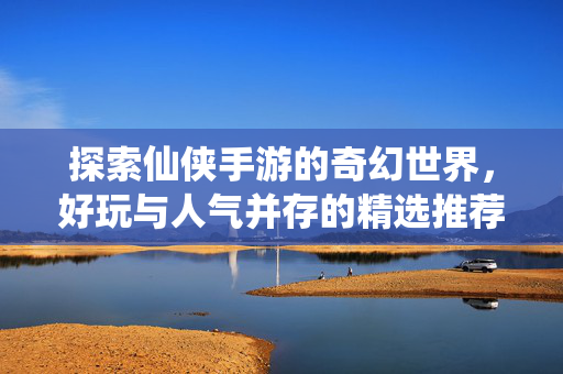 探索仙侠手游的奇幻世界，好玩与人气并存的精选推荐