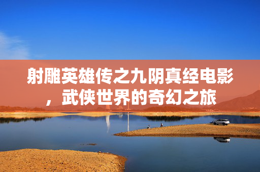 射雕英雄传之九阴真经电影，武侠世界的奇幻之旅