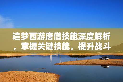 造梦西游唐僧技能深度解析，掌握关键技能，提升战斗效率
