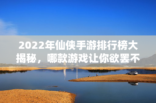 2022年仙侠手游排行榜大揭秘，哪款游戏让你欲罢不能？