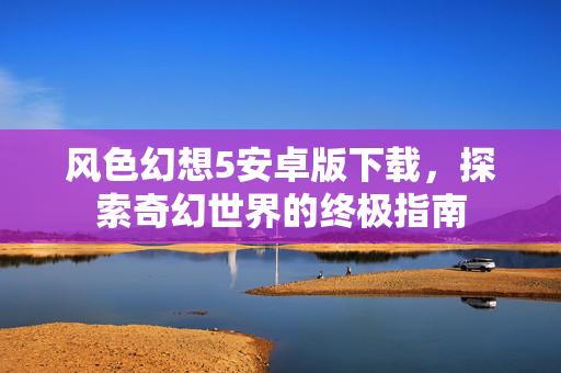 风色幻想5安卓版下载，探索奇幻世界的终极指南