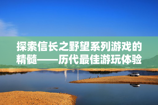 探索信长之野望系列游戏的精髓——历代最佳游玩体验