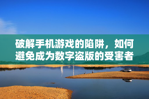 破解手机游戏的陷阱，如何避免成为数字盗版的受害者