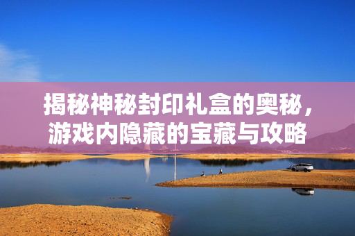 揭秘神秘封印礼盒的奥秘，游戏内隐藏的宝藏与攻略