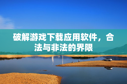 破解游戏下载应用软件，合法与非法的界限