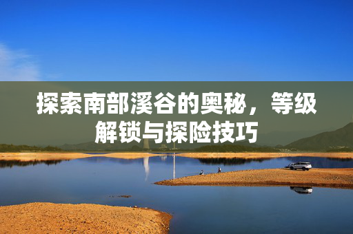探索南部溪谷的奥秘，等级解锁与探险技巧
