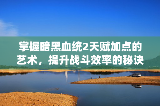 掌握暗黑血统2天赋加点的艺术，提升战斗效率的秘诀