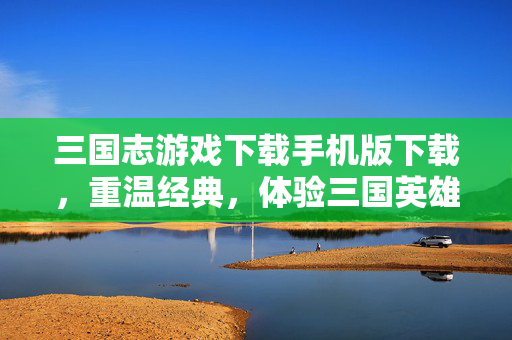三国志游戏下载手机版下载，重温经典，体验三国英雄的荣耀与智慧