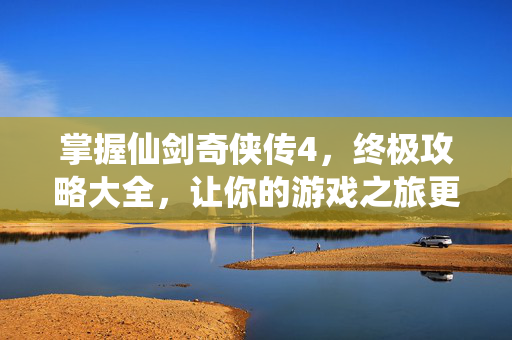 掌握仙剑奇侠传4，终极攻略大全，让你的游戏之旅更加精彩