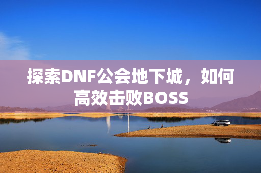 探索DNF公会地下城，如何高效击败BOSS