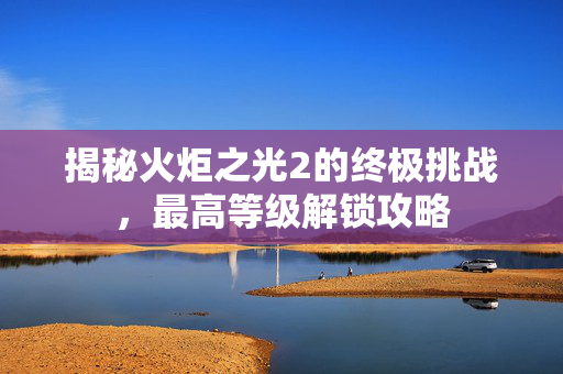 揭秘火炬之光2的终极挑战，最高等级解锁攻略