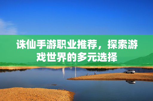诛仙手游职业推荐，探索游戏世界的多元选择