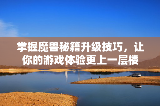 掌握魔兽秘籍升级技巧，让你的游戏体验更上一层楼