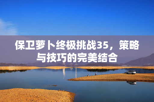保卫萝卜终极挑战35，策略与技巧的完美结合