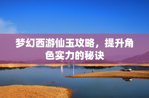 梦幻西游仙玉攻略，提升角色实力的秘诀