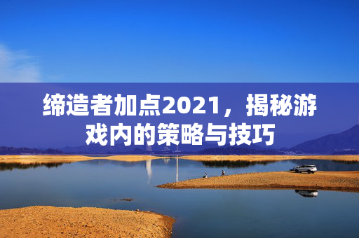 缔造者加点2021，揭秘游戏内的策略与技巧